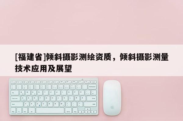 [福建省]傾斜攝影測(cè)繪資質(zhì)，傾斜攝影測(cè)量技術(shù)應(yīng)用及展望