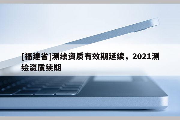 [福建省]測繪資質(zhì)有效期延續(xù)，2021測繪資質(zhì)續(xù)期