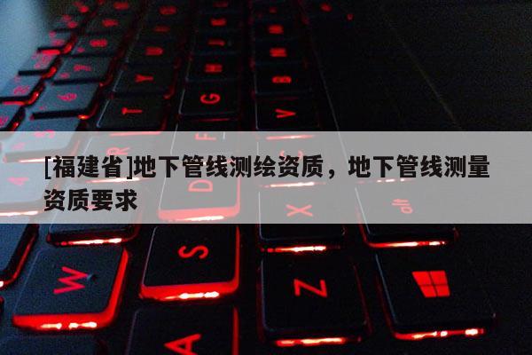 [福建省]地下管線測(cè)繪資質(zhì)，地下管線測(cè)量資質(zhì)要求