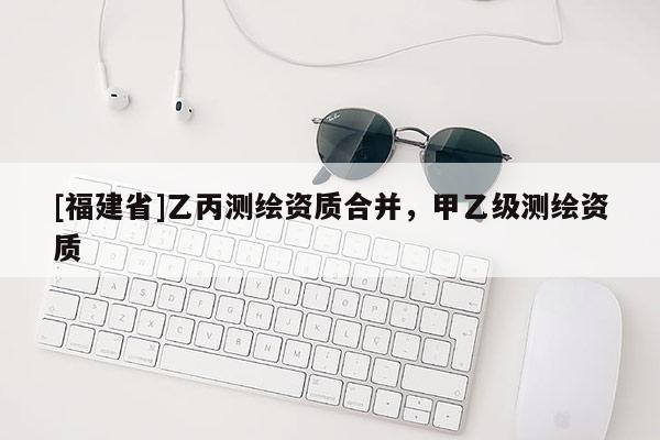 [福建省]乙丙測繪資質(zhì)合并，甲乙級測繪資質(zhì)