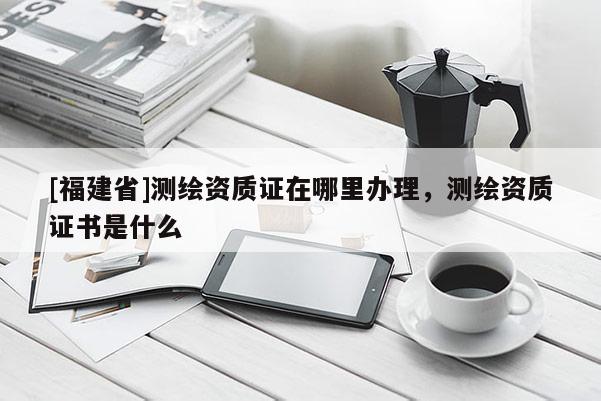 [福建省]測繪資質證在哪里辦理，測繪資質證書是什么