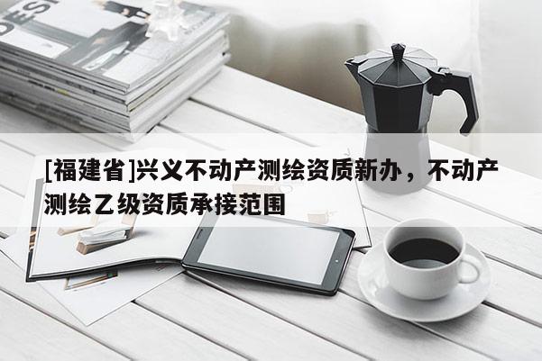 [福建省]興義不動產(chǎn)測繪資質(zhì)新辦，不動產(chǎn)測繪乙級資質(zhì)承接范圍