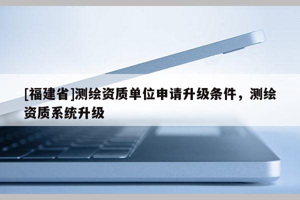 [福建省]測繪資質單位申請升級條件，測繪資質系統升級