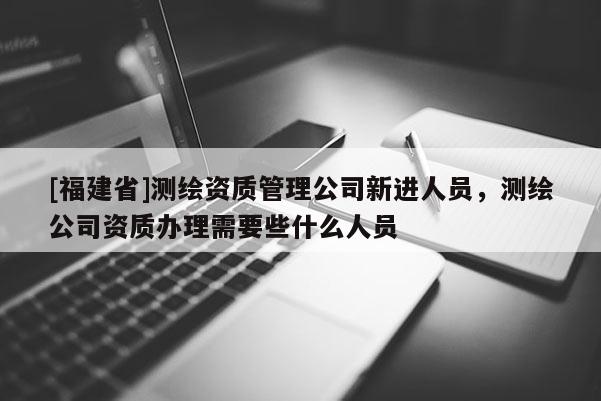 [福建省]測繪資質管理公司新進人員，測繪公司資質辦理需要些什么人員