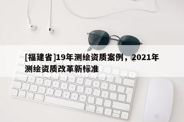 [福建省]19年測繪資質案例，2021年測繪資質改革新標準