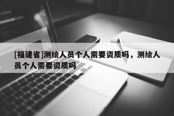 [福建省]測(cè)繪人員個(gè)人需要資質(zhì)嗎，測(cè)繪人員個(gè)人需要資質(zhì)嗎