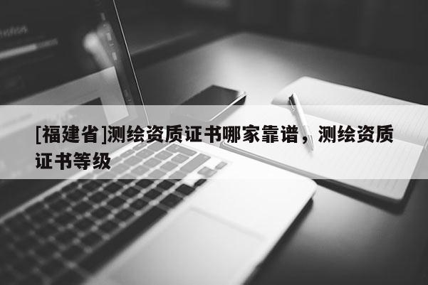 [福建省]測繪資質證書哪家靠譜，測繪資質證書等級