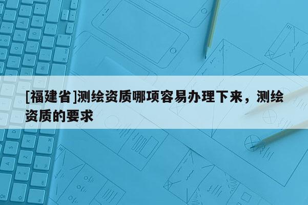 [福建省]測繪資質(zhì)哪項(xiàng)容易辦理下來，測繪資質(zhì)的要求