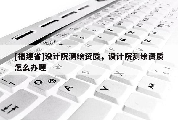 [福建省]設計院測繪資質，設計院測繪資質怎么辦理
