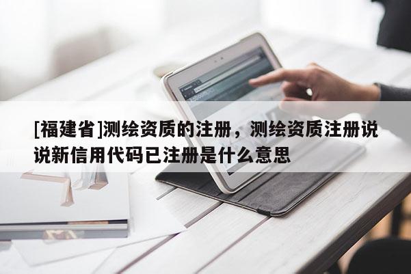 [福建省]測繪資質的注冊，測繪資質注冊說說新信用代碼已注冊是什么意思
