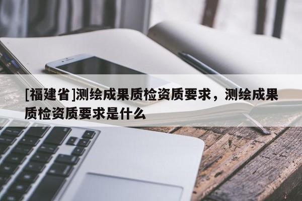 [福建省]測繪成果質檢資質要求，測繪成果質檢資質要求是什么