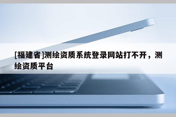 [福建省]測繪資質系統登錄網站打不開，測繪資質平臺