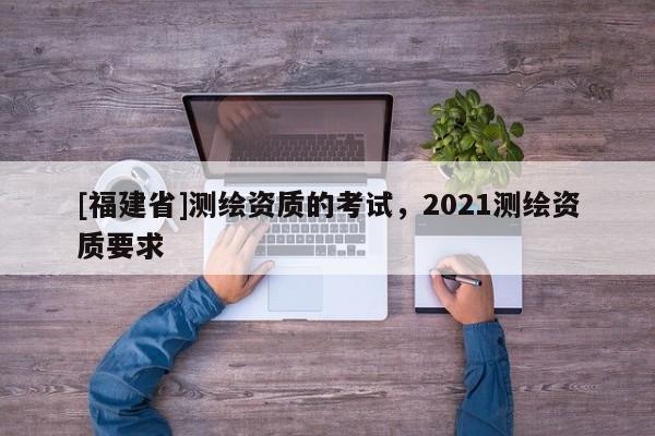 [福建省]測繪資質的考試，2021測繪資質要求