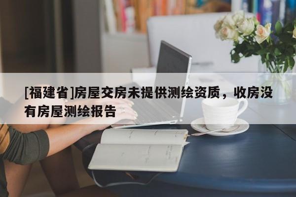 [福建省]房屋交房未提供測(cè)繪資質(zhì)，收房沒(méi)有房屋測(cè)繪報(bào)告