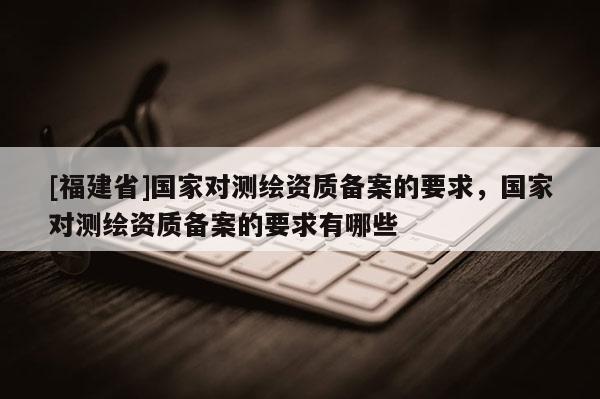 [福建省]國(guó)家對(duì)測(cè)繪資質(zhì)備案的要求，國(guó)家對(duì)測(cè)繪資質(zhì)備案的要求有哪些