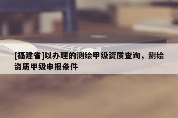 [福建省]以辦理的測繪甲級資質查詢，測繪資質甲級申報條件