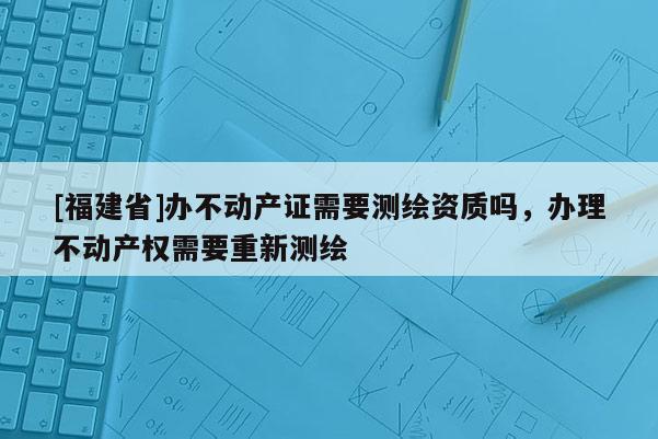 [福建省]辦不動產證需要測繪資質嗎，辦理不動產權需要重新測繪