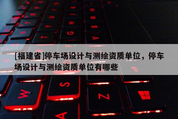 [福建省]停車場設計與測繪資質單位，停車場設計與測繪資質單位有哪些