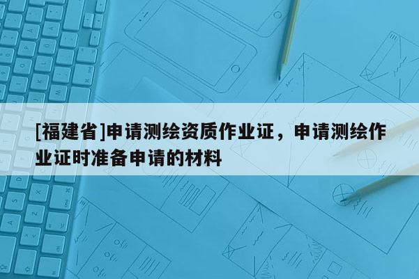 [福建省]申請測繪資質作業證，申請測繪作業證時準備申請的材料