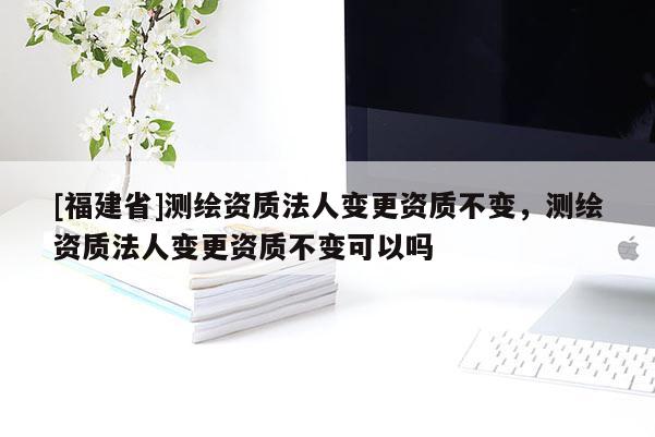 [福建省]測繪資質法人變更資質不變，測繪資質法人變更資質不變可以嗎