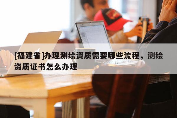 [福建省]辦理測繪資質(zhì)需要哪些流程，測繪資質(zhì)證書怎么辦理