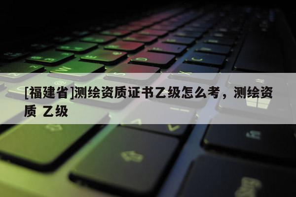 [福建省]測繪資質證書乙級怎么考，測繪資質 乙級