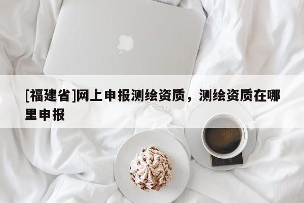 [福建省]網(wǎng)上申報測繪資質(zhì)，測繪資質(zhì)在哪里申報