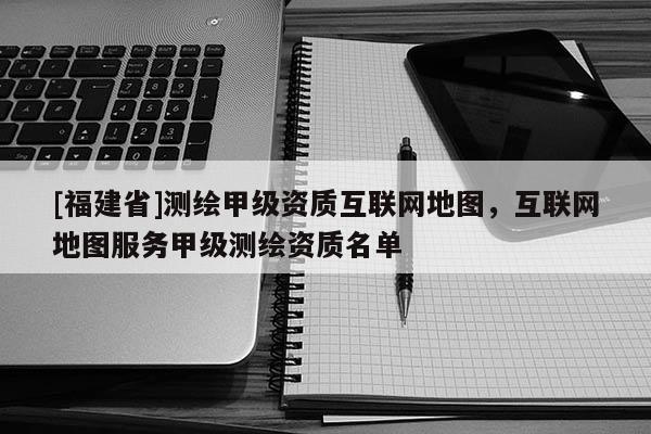 [福建省]測繪甲級資質互聯網地圖，互聯網地圖服務甲級測繪資質名單