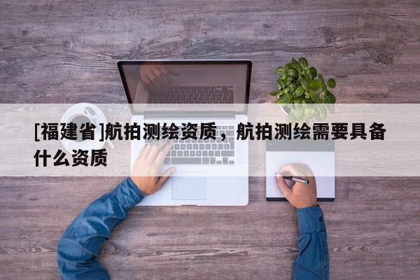 [福建省]航拍測繪資質，航拍測繪需要具備什么資質