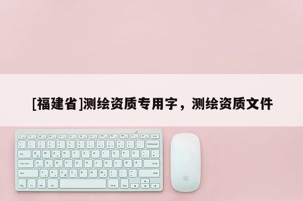 [福建省]測繪資質專用字，測繪資質文件