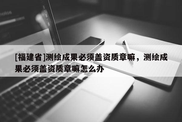 [福建省]測繪成果必須蓋資質章嘛，測繪成果必須蓋資質章嘛怎么辦