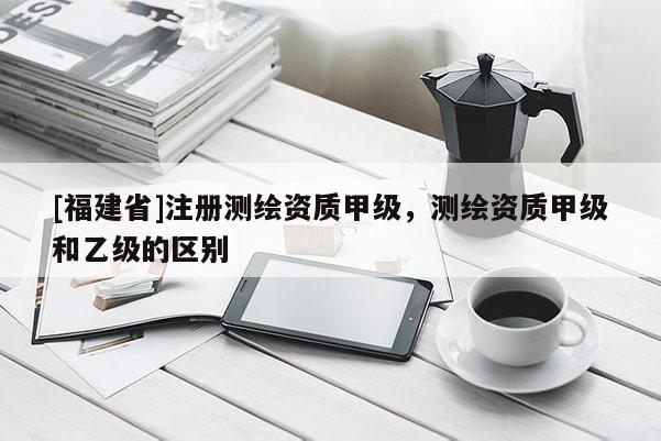 [福建省]注冊測繪資質甲級，測繪資質甲級和乙級的區別