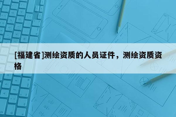[福建省]測繪資質的人員證件，測繪資質資格