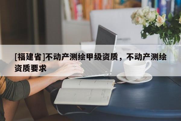 [福建省]不動產測繪甲級資質，不動產測繪資質要求