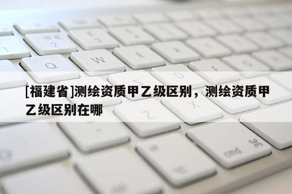 [福建省]測繪資質甲乙級區別，測繪資質甲乙級區別在哪