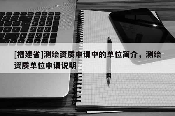 [福建省]測(cè)繪資質(zhì)申請(qǐng)中的單位簡(jiǎn)介，測(cè)繪資質(zhì)單位申請(qǐng)說明