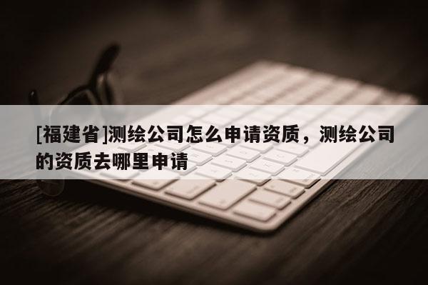 [福建省]測繪公司怎么申請資質，測繪公司的資質去哪里申請