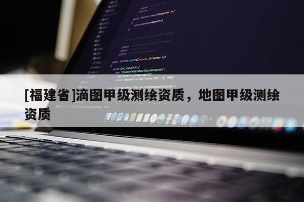 [福建省]滴圖甲級測繪資質，地圖甲級測繪資質