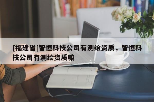[福建省]智恒科技公司有測繪資質(zhì)，智恒科技公司有測繪資質(zhì)嘛