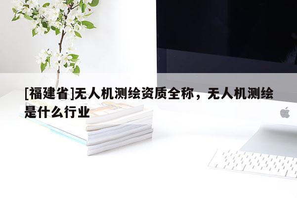 [福建省]無人機測繪資質全稱，無人機測繪是什么行業
