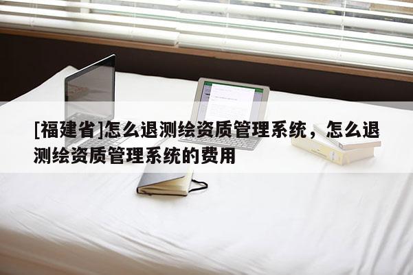 [福建省]怎么退測繪資質管理系統，怎么退測繪資質管理系統的費用
