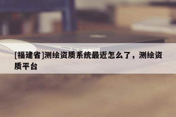 [福建省]測繪資質系統最近怎么了，測繪資質平臺