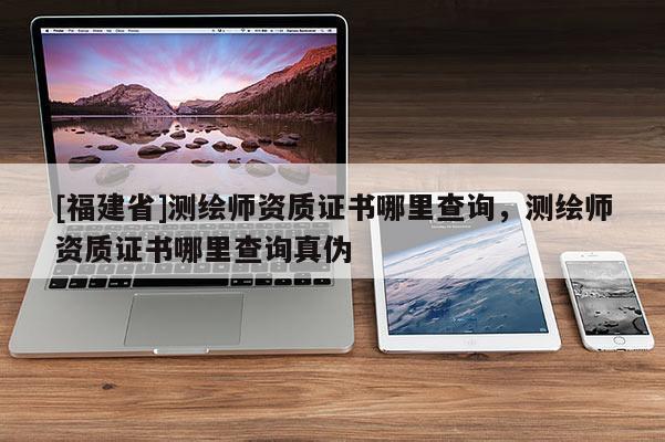 [福建省]測繪師資質證書哪里查詢，測繪師資質證書哪里查詢真偽
