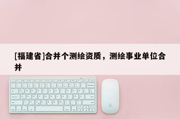 [福建省]合并個測繪資質，測繪事業(yè)單位合并