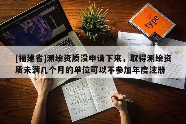 [福建省]測繪資質(zhì)沒申請下來，取得測繪資質(zhì)未滿幾個月的單位可以不參加年度注冊