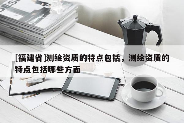 [福建省]測繪資質的特點包括，測繪資質的特點包括哪些方面