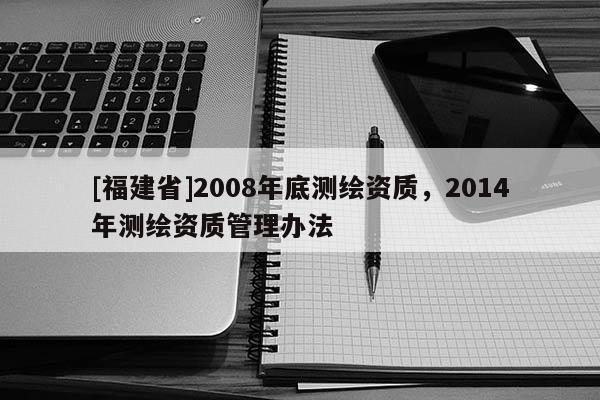 [福建省]2008年底測繪資質，2014年測繪資質管理辦法