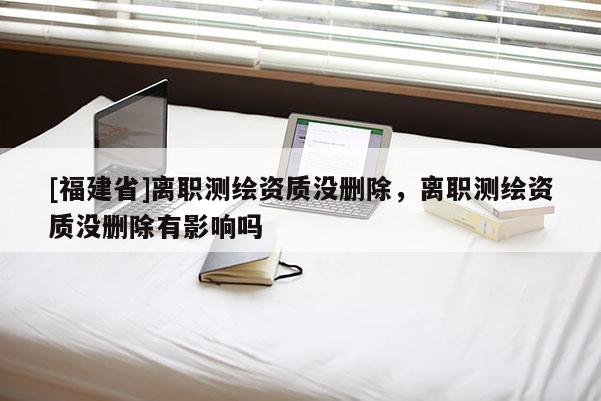 [福建省]離職測繪資質沒刪除，離職測繪資質沒刪除有影響嗎