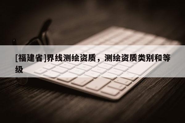 [福建省]界線測繪資質，測繪資質類別和等級