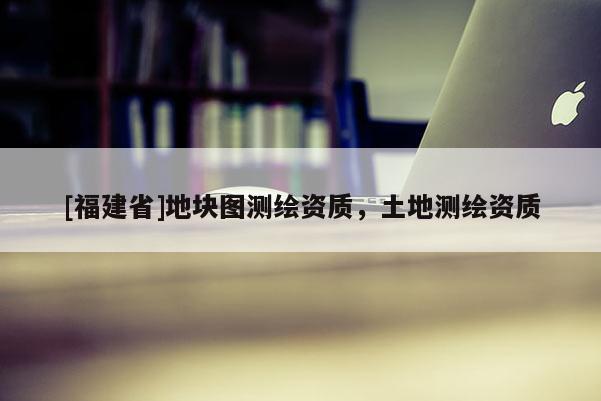 [福建省]地塊圖測繪資質，土地測繪資質